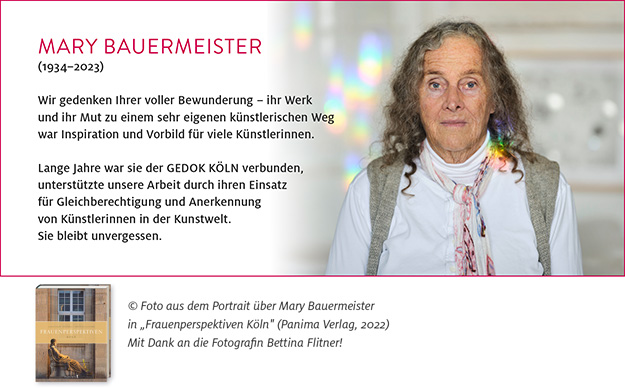 Wir gedenken Ihrer voller Bewunderung - ihr Werk und ihr Mut zu einem sehr eigenen künstlerischen Weg war Inspiration und Vorbild für viele Künstlerinnen.
Lange Jahre war sie der GEDOK KÖLN verbunden, unterstützte unsere Arbeit durch ihren Einsatz für Gleichberechtigung und Anerkennung von Künstlerinnen in der Kunstwelt. Sie bleibt unvergessen.